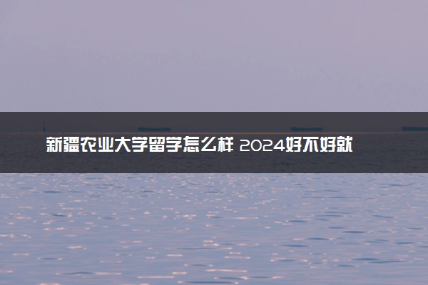 新疆农业大学留学怎么样 2024好不好就业