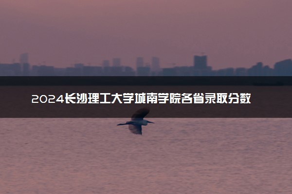 2024长沙理工大学城南学院各省录取分数线是多少 附历年最低分