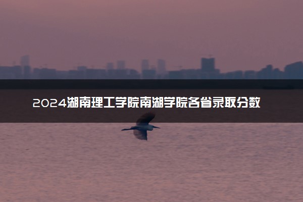 2024湖南理工学院南湖学院各省录取分数线是多少 附历年最低分
