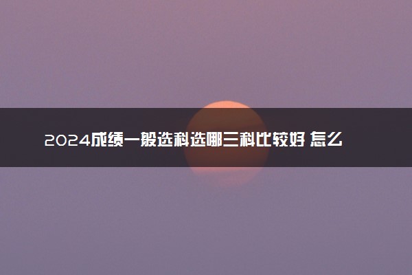 2024成绩一般选科选哪三科比较好 怎么选科吃香