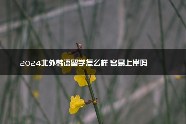 2024北外韩语留学怎么样 容易上岸吗