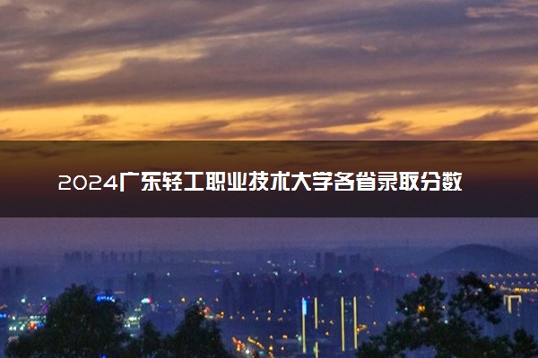 2024广东轻工职业技术大学各省录取分数线是多少 附历年最低分
