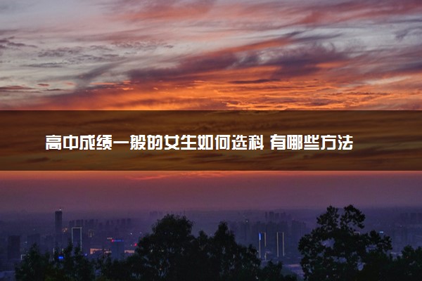 高中成绩一般的女生如何选科 有哪些方法