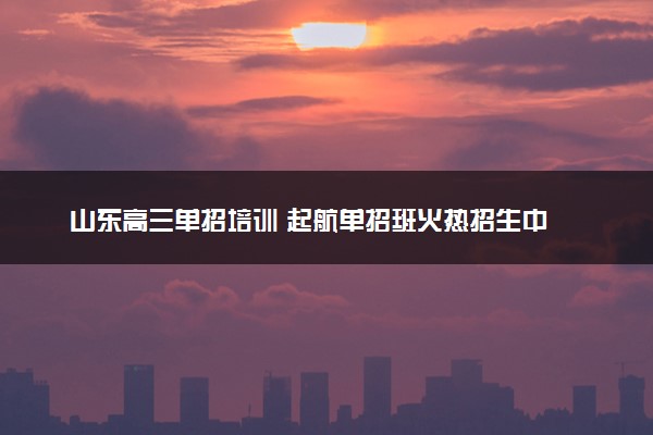 山东高三单招培训 起航单招班火热招生中