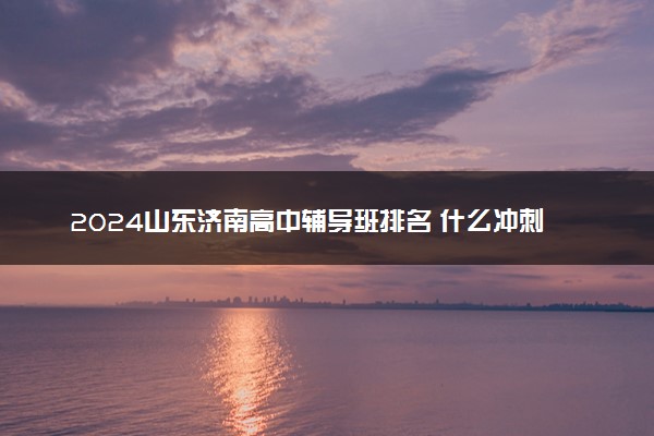 2024山东济南高中辅导班排名 什么冲刺班好