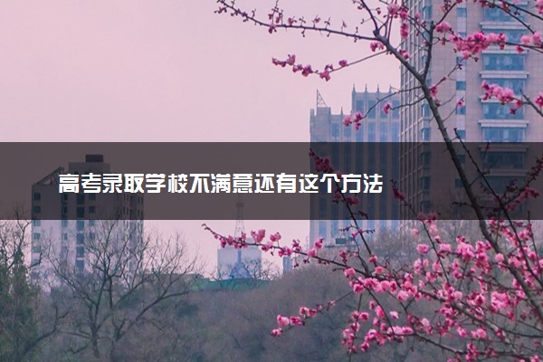 高考录取学校不满意还有这个方法