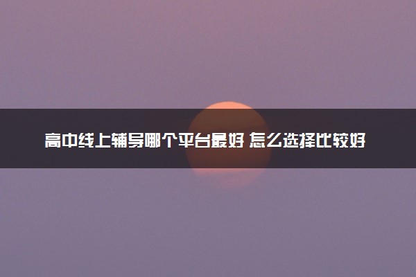 高中线上辅导哪个平台最好 怎么选择比较好