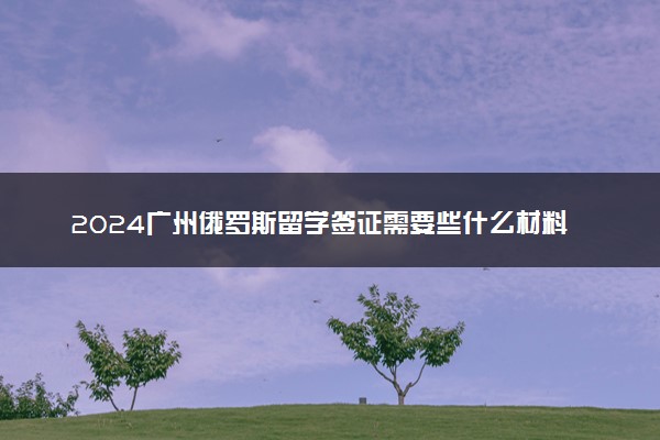 2024广州俄罗斯留学签证需要些什么材料 费用多少