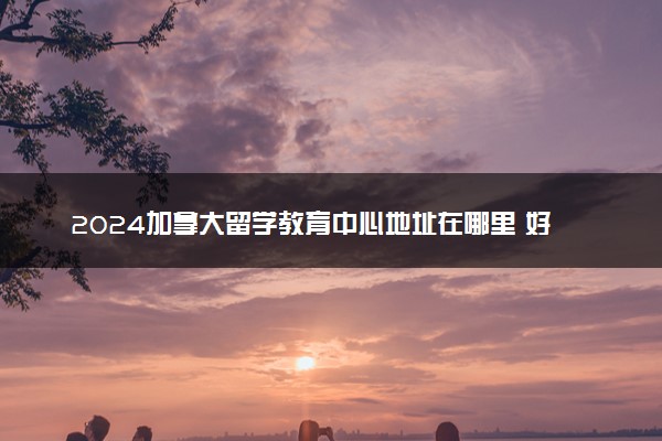 2024加拿大留学教育中心地址在哪里 好不好