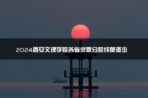 2024西安文理学院各省录取分数线是多少 附历年最低分