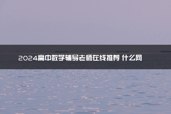 2024高中数学辅导老师在线推荐 什么网课教学质量好