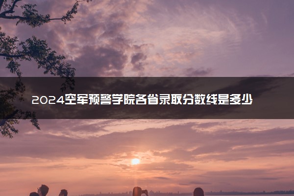 2024空军预警学院各省录取分数线是多少 附历年最低分