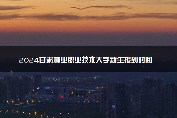 2024甘肃林业职业技术大学新生报到时间及入学须知 哪天开学
