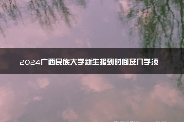 2024广西民族大学新生报到时间及入学须知 哪天开学