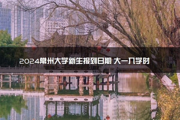 2024常州大学新生报到日期 大一入学时间是几号
