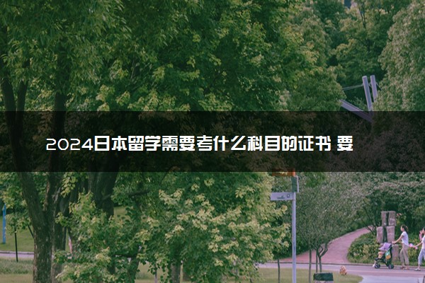 2024日本留学需要考什么科目的证书 要考日语吗