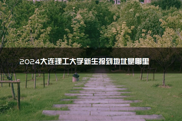 2024大连理工大学新生报到地址是哪里 来校路线有哪些