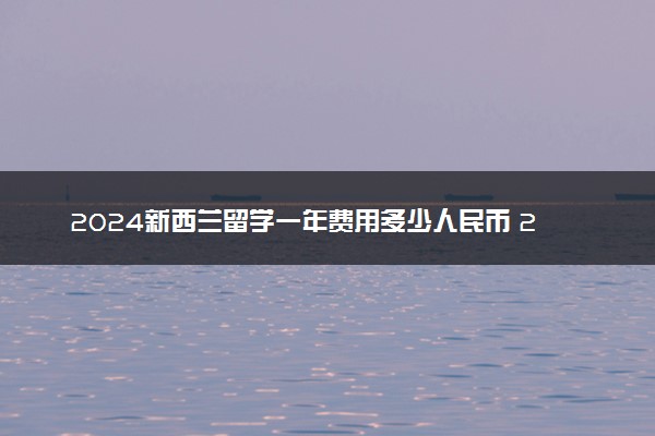 2024新西兰留学一年费用多少人民币 20万够吗