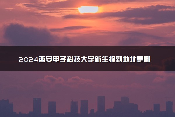 2024西安电子科技大学新生报到地址是哪里 来校路线有哪些