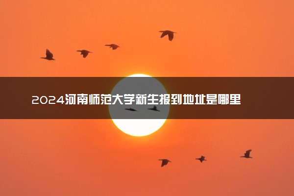 2024河南师范大学新生报到地址是哪里 来校路线有哪些
