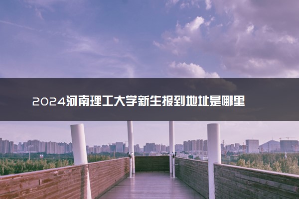 2024河南理工大学新生报到地址是哪里 来校路线有哪些