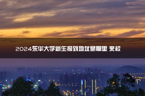 2024东华大学新生报到地址是哪里 来校路线有哪些