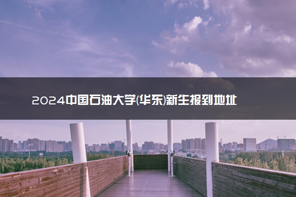 2024中国石油大学(华东)新生报到地址是哪里 来校路线有哪些