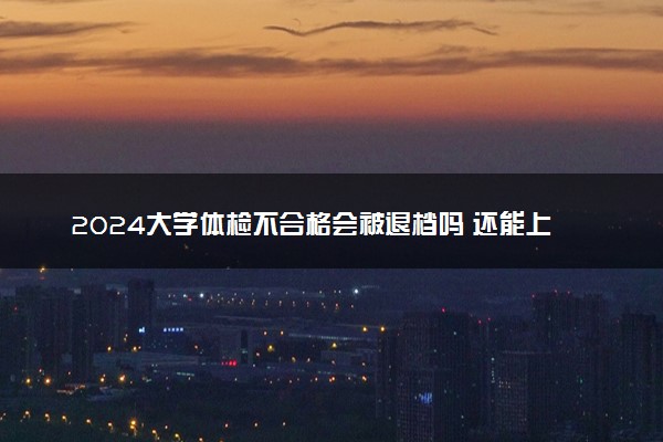 2024大学体检不合格会被退档吗 还能上大学吗