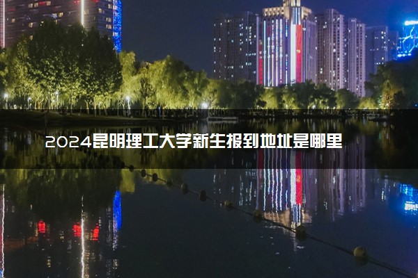 2024昆明理工大学新生报到地址是哪里 来校路线有哪些