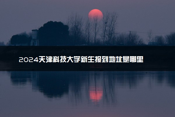 2024天津科技大学新生报到地址是哪里 来校路线有哪些
