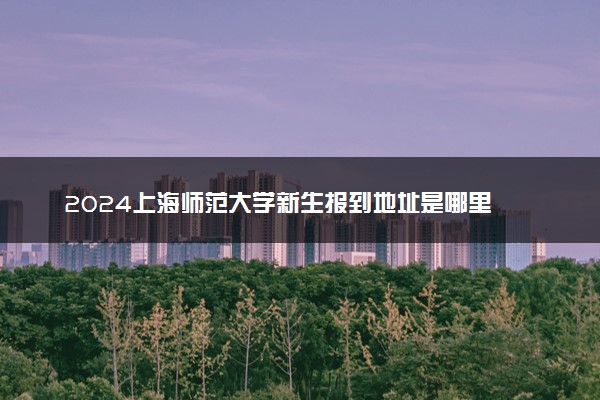2024上海师范大学新生报到地址是哪里 来校路线有哪些