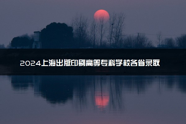 2024上海出版印刷高等专科学校各省录取分数线是多少 附历年最低分