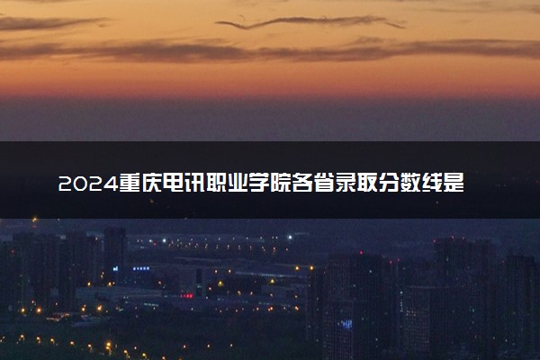 2024重庆电讯职业学院各省录取分数线是多少 附历年最低分