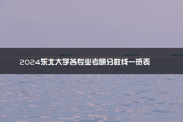 2024东北大学各专业考研分数线一览表 历年复试线汇总
