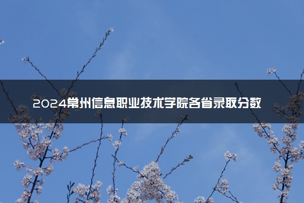 2024常州信息职业技术学院各省录取分数线是多少 附历年最低分