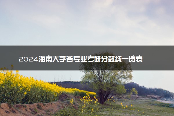2024海南大学各专业考研分数线一览表 历年复试线汇总