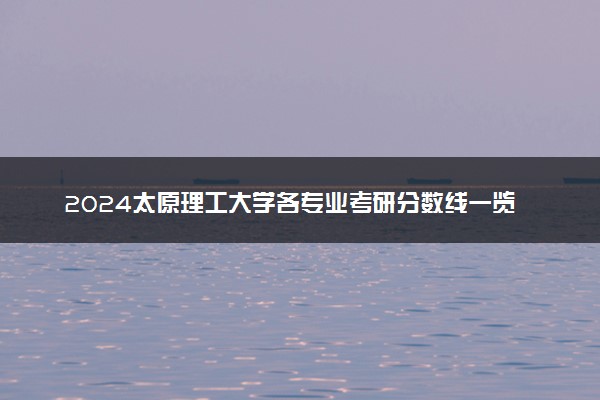 2024太原理工大学各专业考研分数线一览表 历年复试线汇总