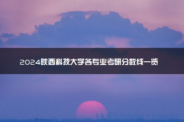 2024陕西科技大学各专业考研分数线一览表 历年复试线汇总