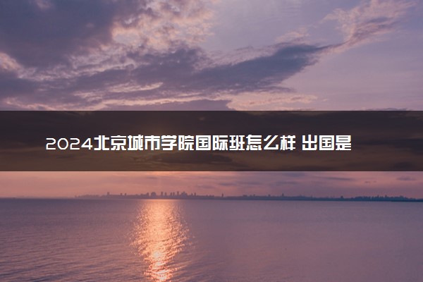 2024北京城市学院国际班怎么样 出国是免费的吗