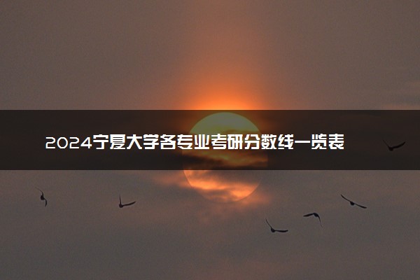 2024宁夏大学各专业考研分数线一览表 历年复试线汇总