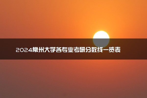 2024常州大学各专业考研分数线一览表 历年复试线汇总