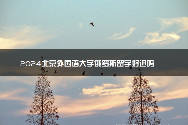 2024北京外国语大学俄罗斯留学好进吗 容易申请吗