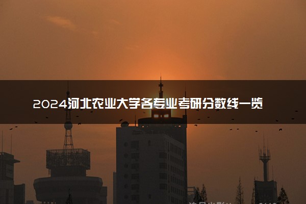 2024河北农业大学各专业考研分数线一览表 历年复试线汇总