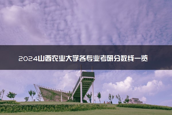 2024山西农业大学各专业考研分数线一览表 历年复试线汇总