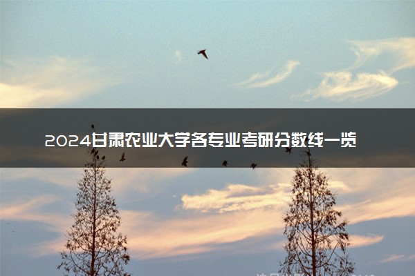 2024甘肃农业大学各专业考研分数线一览表 历年复试线汇总