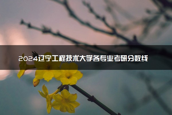 2024辽宁工程技术大学各专业考研分数线一览表 历年复试线汇总