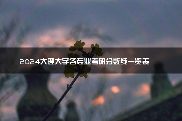 2024大理大学各专业考研分数线一览表 历年复试线汇总