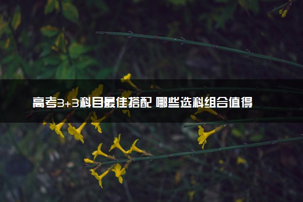 高考3+3科目最佳搭配 哪些选科组合值得推荐