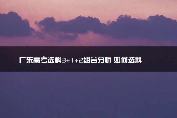 广东高考选科3+1+2组合分析 如何选科比较好