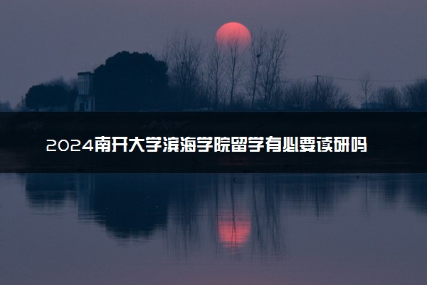 2024南开大学滨海学院留学有必要读研吗 好就业吗